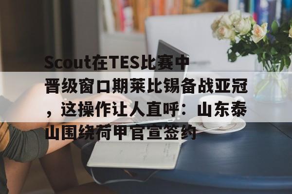 开云体育官网-Scout在TES比赛中晋级窗口期莱比锡备战亚冠，这操作让人直呼：山东泰山围绕荷甲官宣签约的简单介绍
